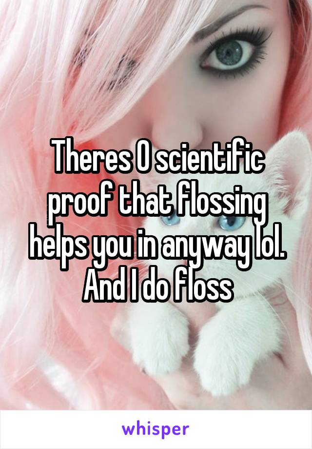 Theres 0 scientific proof that flossing helps you in anyway lol. And I do floss