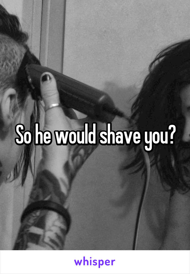 So he would shave you?