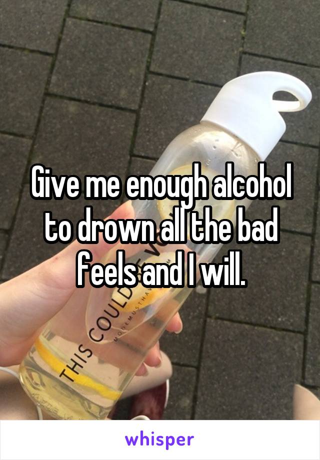 Give me enough alcohol to drown all the bad feels and I will.