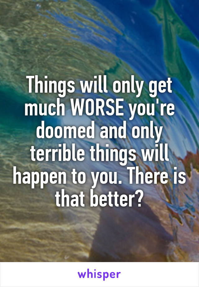 Things will only get much WORSE you're doomed and only terrible things will happen to you. There is that better?