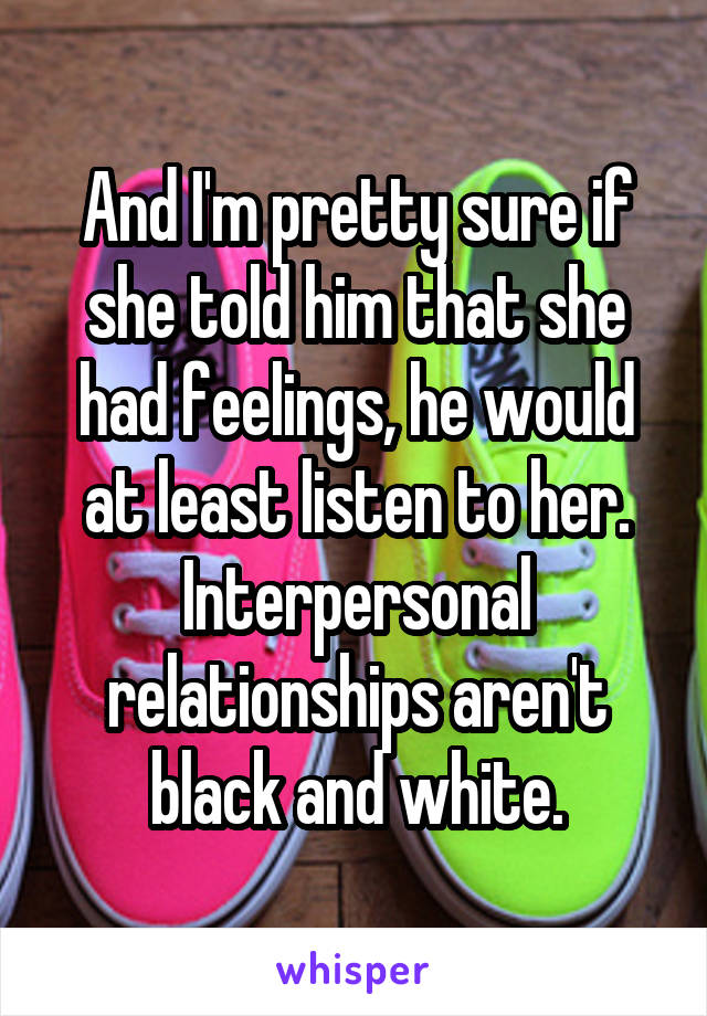 And I'm pretty sure if she told him that she had feelings, he would at least listen to her. Interpersonal relationships aren't black and white.