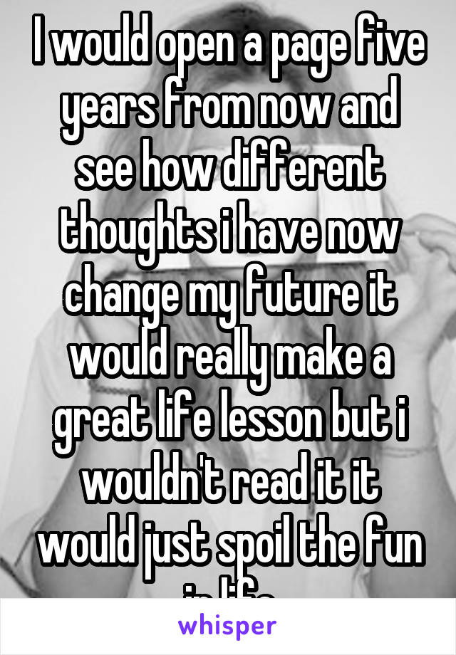 I would open a page five years from now and see how different thoughts i have now change my future it would really make a great life lesson but i wouldn't read it it would just spoil the fun in life