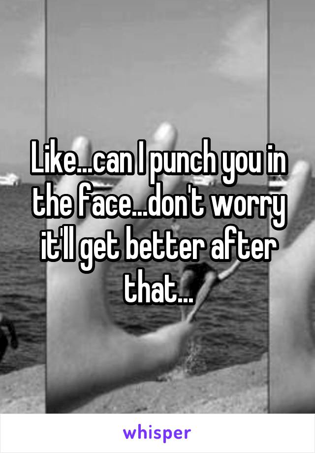 Like...can I punch you in the face...don't worry it'll get better after that...