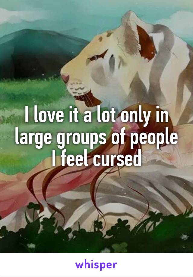 I love it a lot only in large groups of people I feel cursed