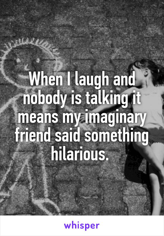 When I laugh and nobody is talking it means my imaginary friend said something hilarious. 