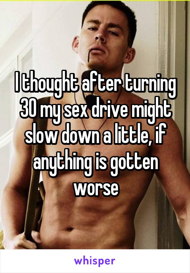 I thought after turning 30 my sex drive might slow down a little, if anything is gotten worse