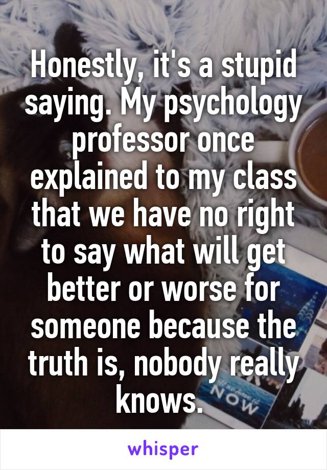 Honestly, it's a stupid saying. My psychology professor once explained to my class that we have no right to say what will get better or worse for someone because the truth is, nobody really knows. 