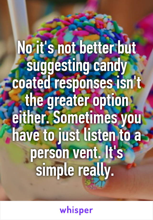 No it's not better but suggesting candy coated responses isn't the greater option either. Sometimes you have to just listen to a person vent. It's simple really. 