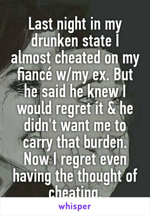 Last night in my drunken state I almost cheated on my fiancé w/my ex. But he said he knew I would regret it & he didn't want me to carry that burden.  Now I regret even having the thought of cheating.