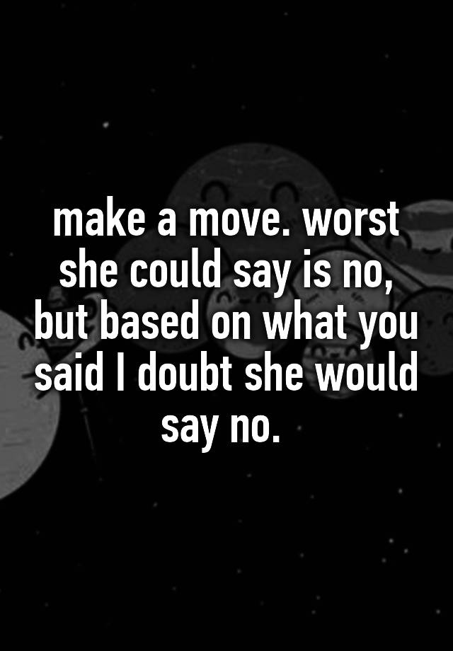 Make A Move Worst She Could Say Is No But Based On What You Said I Doubt She Would Say No