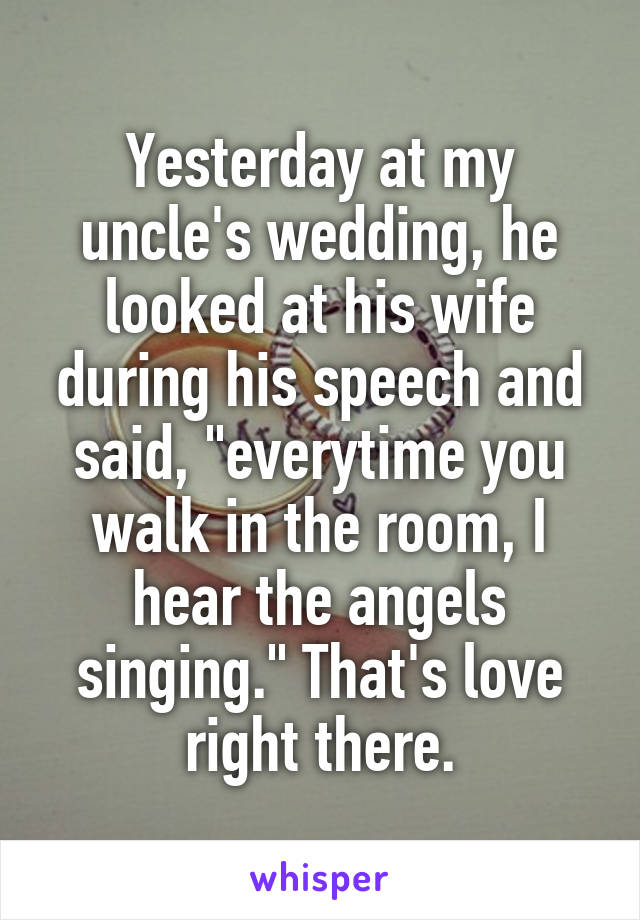 Yesterday at my uncle's wedding, he looked at his wife during his speech and said, "everytime you walk in the room, I hear the angels singing." That's love right there.
