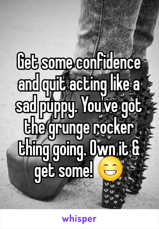 Get some confidence and quit acting like a sad puppy. You've got the grunge rocker thing going. Own it & get some! 😁