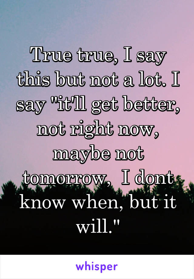 True true, I say this but not a lot. I say "it'll get better, not right now, maybe not tomorrow,  I dont know when, but it will."