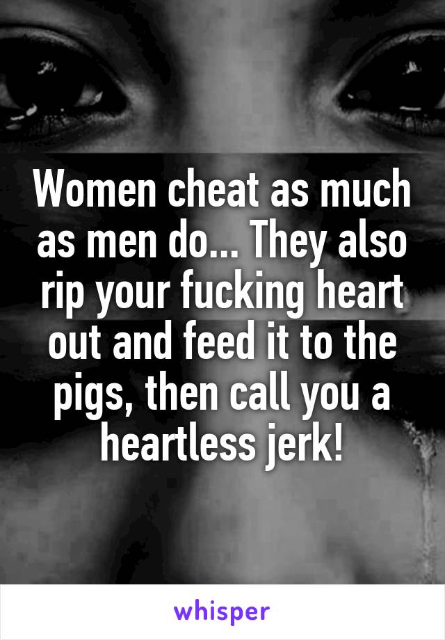 Women cheat as much as men do... They also rip your fucking heart out and feed it to the pigs, then call you a heartless jerk!