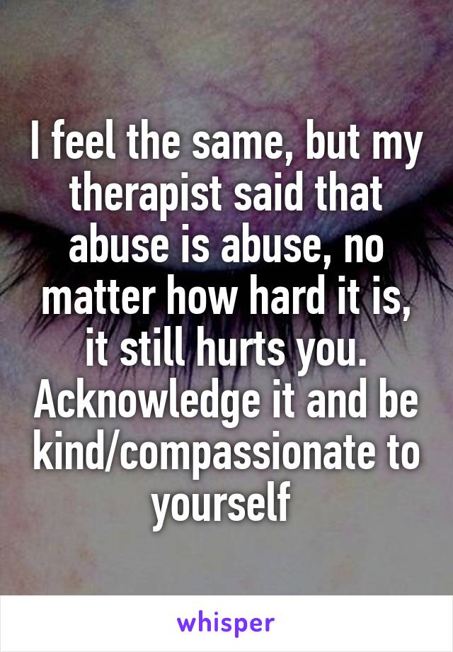 I feel the same, but my therapist said that abuse is abuse, no matter how hard it is, it still hurts you. Acknowledge it and be kind/compassionate to yourself 