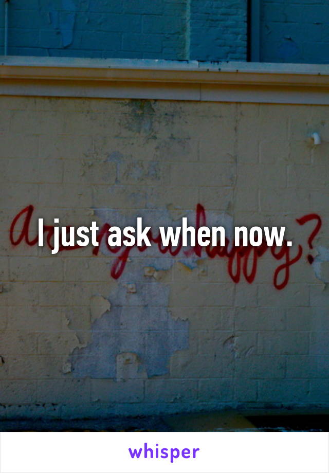 I just ask when now.