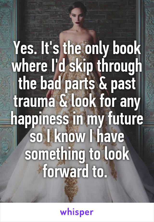 Yes. It's the only book where I'd skip through the bad parts & past trauma & look for any happiness in my future so I know I have something to look forward to. 