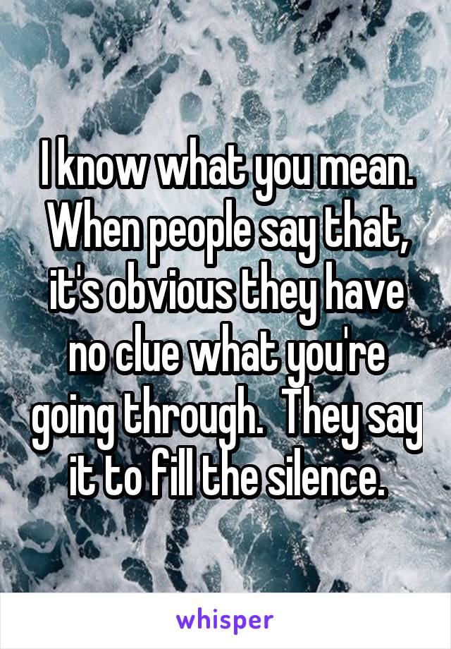 I know what you mean. When people say that, it's obvious they have no clue what you're going through.  They say it to fill the silence.