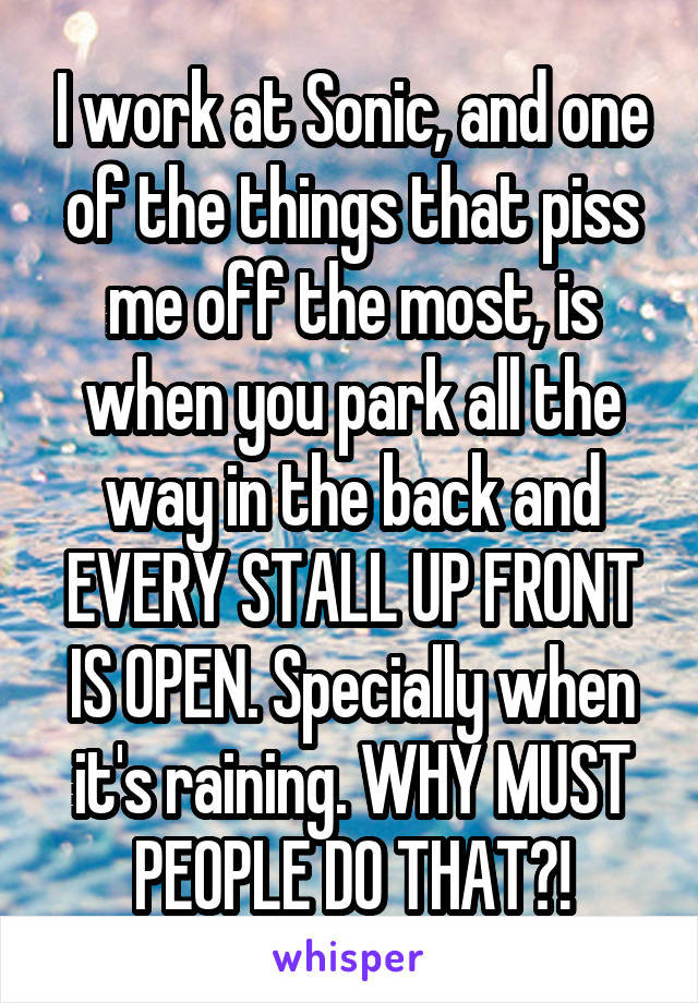 I work at Sonic, and one of the things that piss me off the most, is when you park all the way in the back and EVERY STALL UP FRONT IS OPEN. Specially when it's raining. WHY MUST PEOPLE DO THAT?!