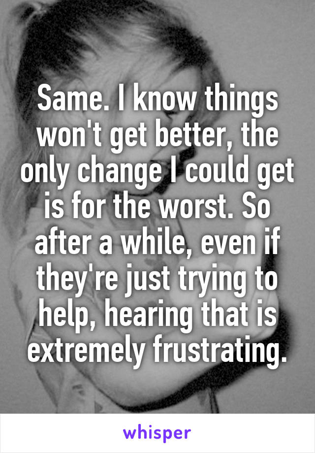 Same. I know things won't get better, the only change I could get is for the worst. So after a while, even if they're just trying to help, hearing that is extremely frustrating.