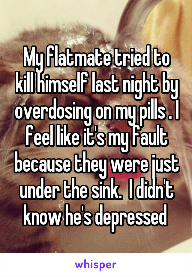 My flatmate tried to kill himself last night by overdosing on my pills . I feel like it's my fault because they were just under the sink.  I didn't know he's depressed 