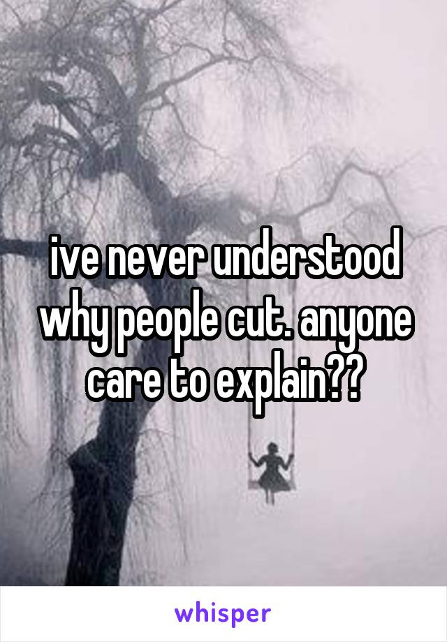 ive never understood why people cut. anyone care to explain??