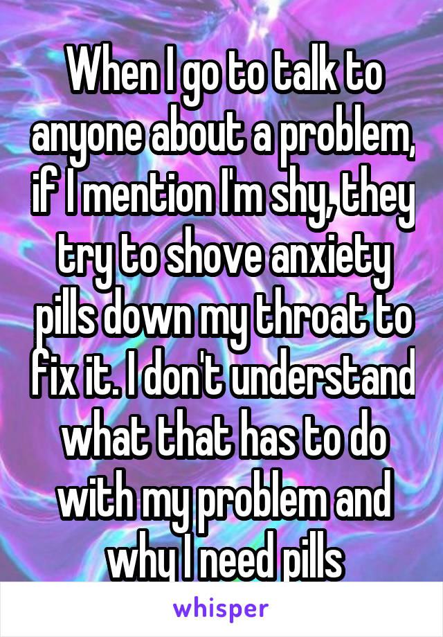When I go to talk to anyone about a problem, if I mention I'm shy, they try to shove anxiety pills down my throat to fix it. I don't understand what that has to do with my problem and why I need pills