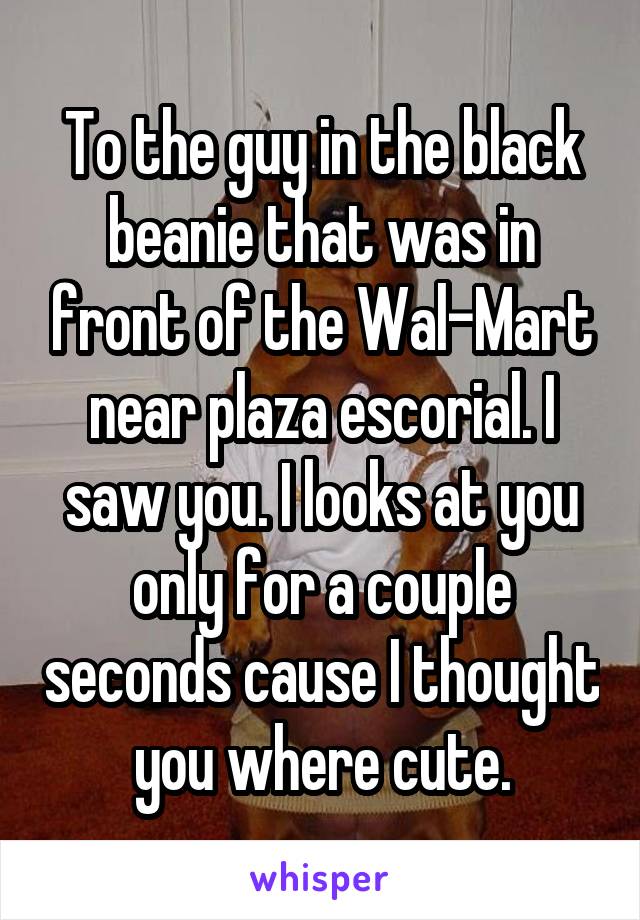 To the guy in the black beanie that was in front of the Wal-Mart near plaza escorial. I saw you. I looks at you only for a couple seconds cause I thought you where cute.