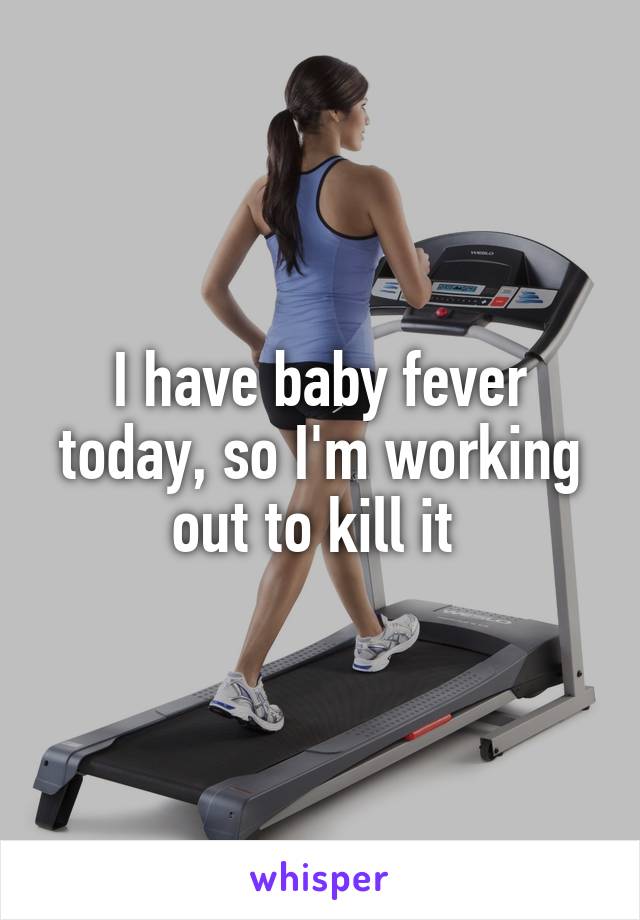 I have baby fever today, so I'm working out to kill it 