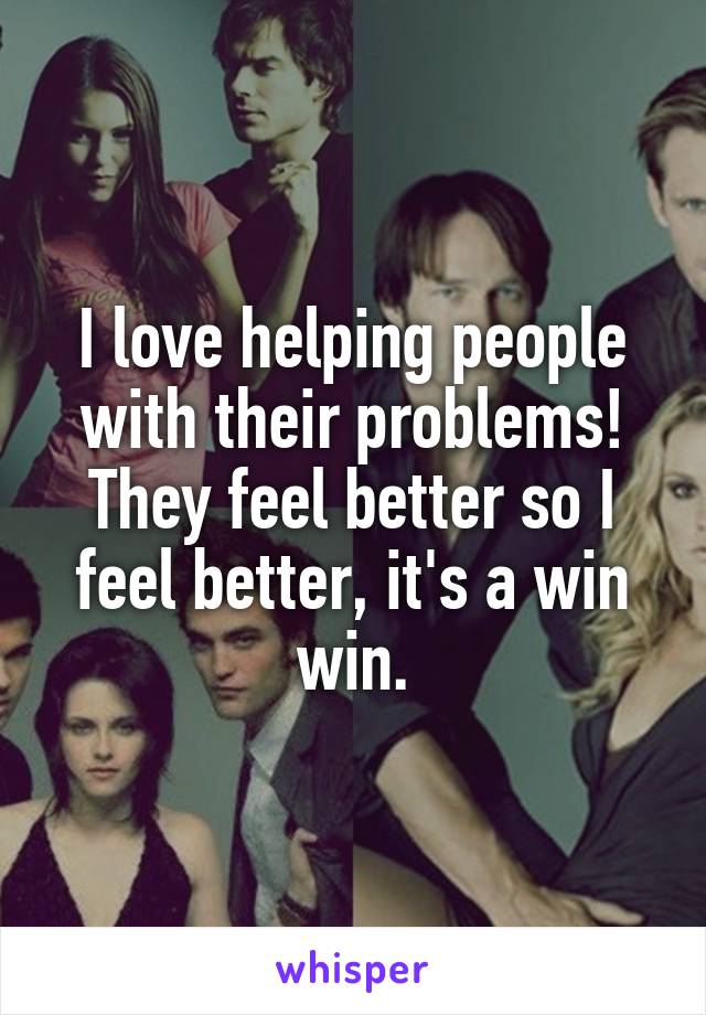 I love helping people with their problems! They feel better so I feel better, it's a win win.