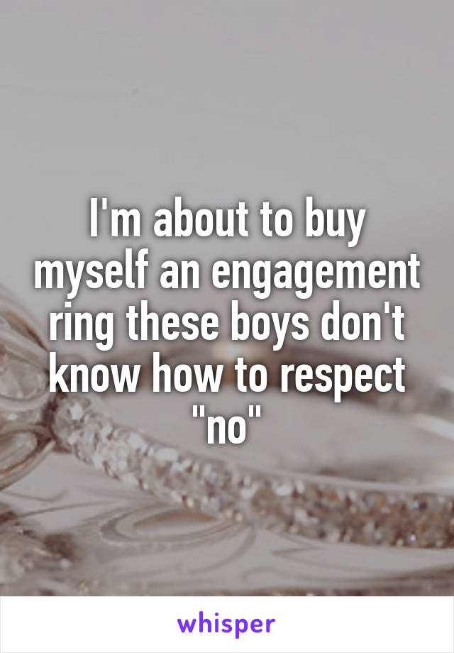 I'm about to buy myself an engagement ring these boys don't know how to respect "no"