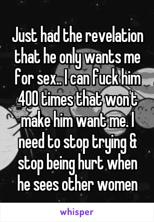 Just had the revelation that he only wants me for sex.. I can fuck him 400 times that won't make him want me. I need to stop trying & stop being hurt when he sees other women