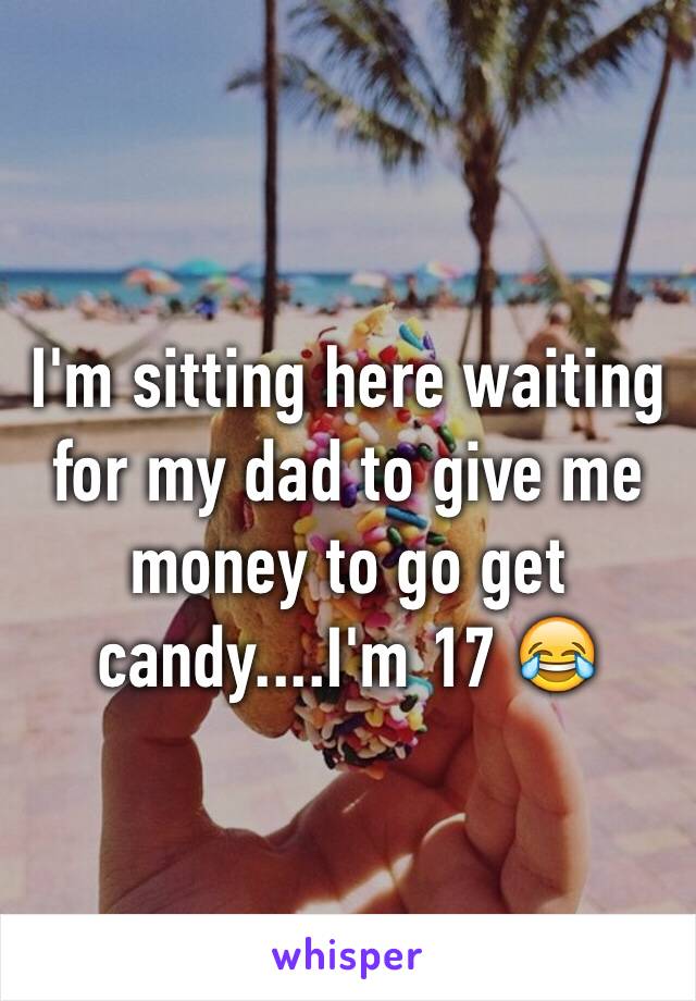 I'm sitting here waiting for my dad to give me money to go get candy....I'm 17 😂