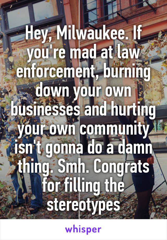 Hey, Milwaukee. If you're mad at law enforcement, burning down your own businesses and hurting your own community isn't gonna do a damn thing. Smh. Congrats for filling the stereotypes