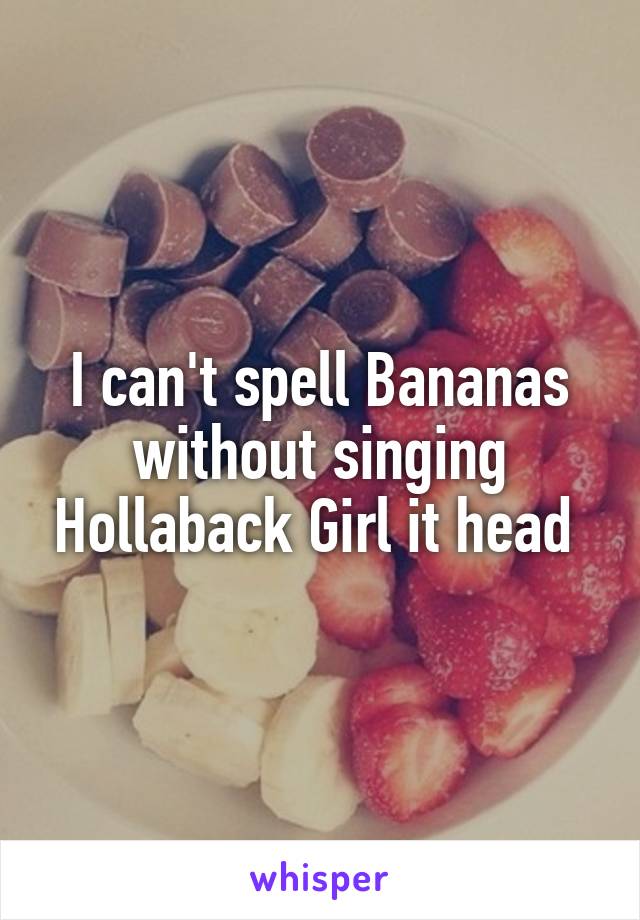 I can't spell Bananas without singing Hollaback Girl it head 