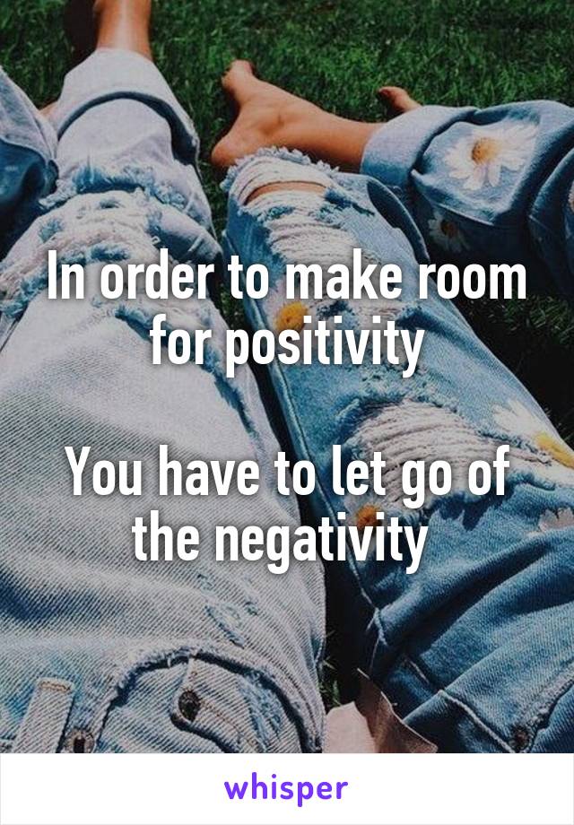 In order to make room for positivity

You have to let go of the negativity 