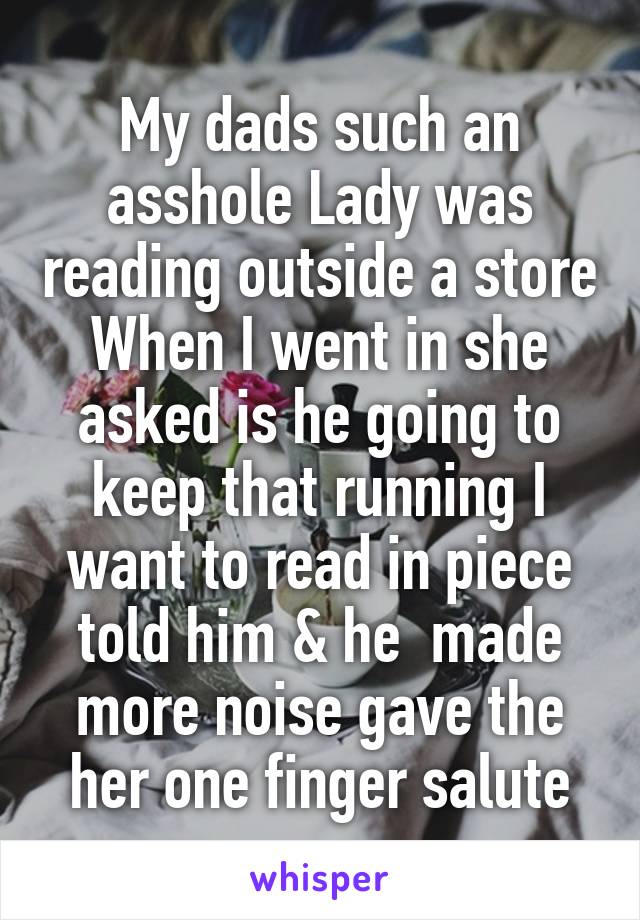 My dads such an asshole Lady was reading outside a store When I went in she asked is he going to keep that running I want to read in piece told him & he  made more noise gave the her one finger salute