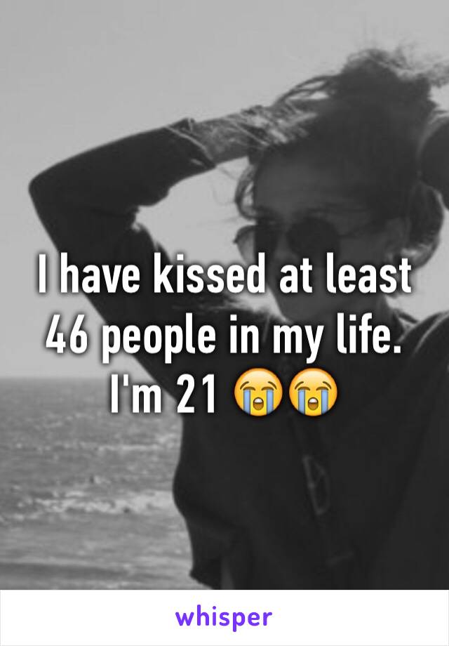 I have kissed at least 46 people in my life. I'm 21 😭😭