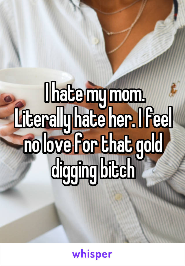  I hate my mom. Literally hate her. I feel no love for that gold digging bitch