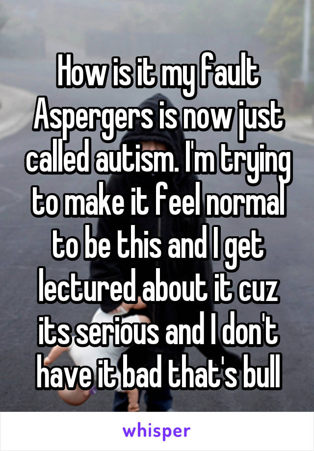 How is it my fault Aspergers is now just called autism. I'm trying to make it feel normal to be this and I get lectured about it cuz its serious and I don't have it bad that's bull