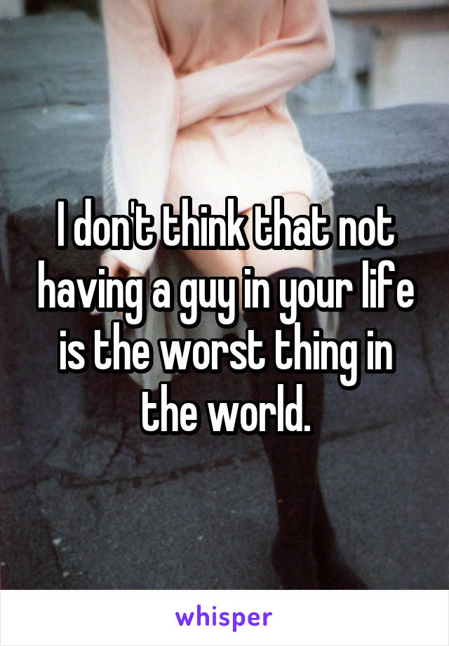 I don't think that not having a guy in your life is the worst thing in the world.