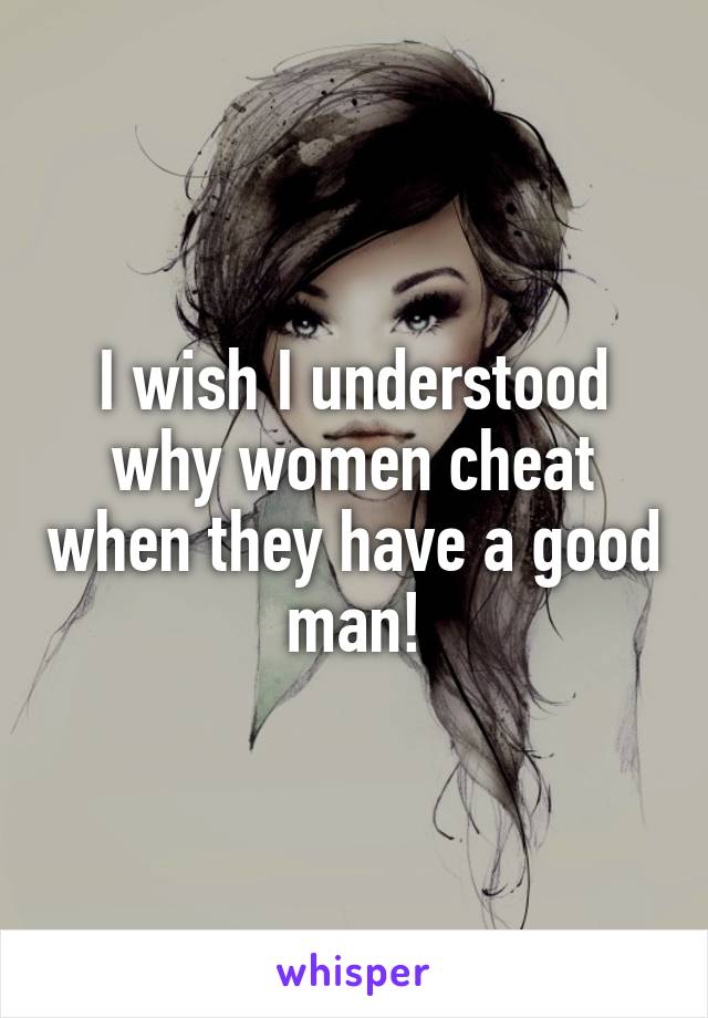 I wish I understood why women cheat when they have a good man!