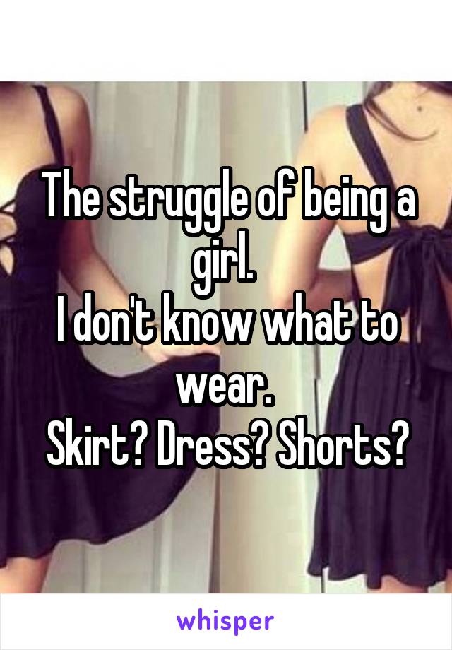 The struggle of being a girl. 
I don't know what to wear. 
Skirt? Dress? Shorts?