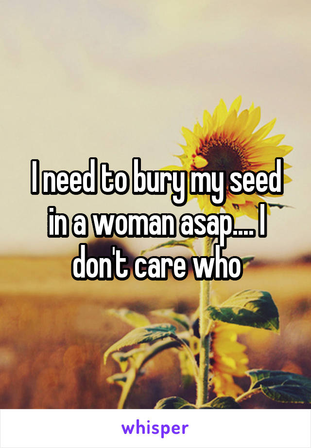 I need to bury my seed in a woman asap.... I don't care who