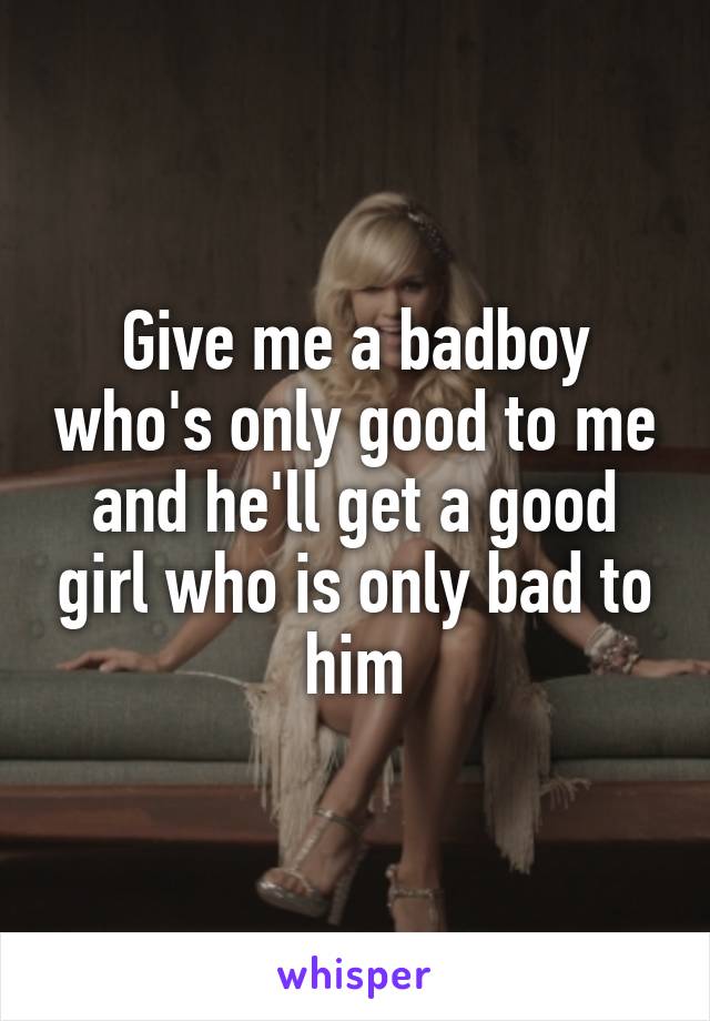 Give me a badboy who's only good to me and he'll get a good girl who is only bad to him