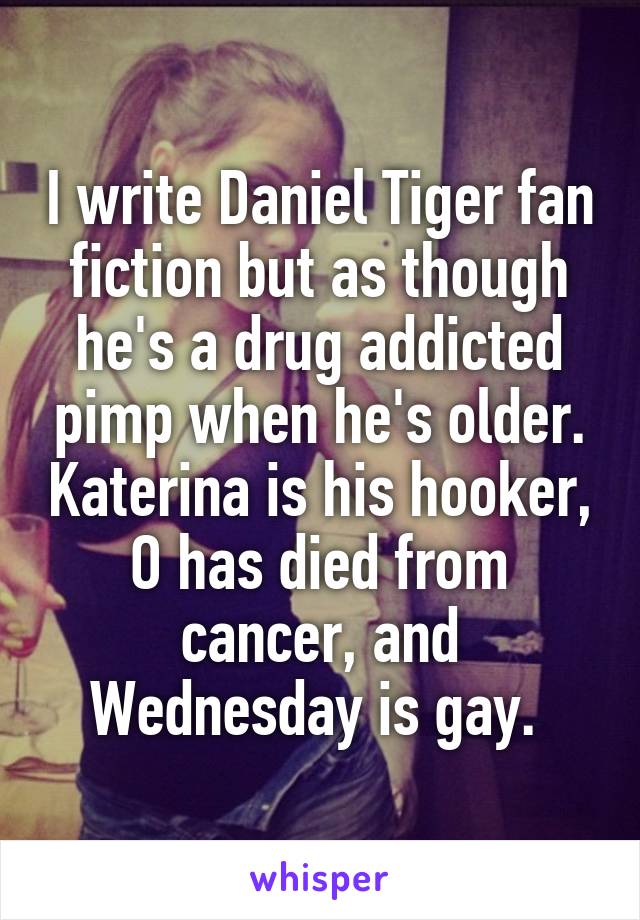 I write Daniel Tiger fan fiction but as though he's a drug addicted pimp when he's older. Katerina is his hooker, O has died from cancer, and Wednesday is gay. 