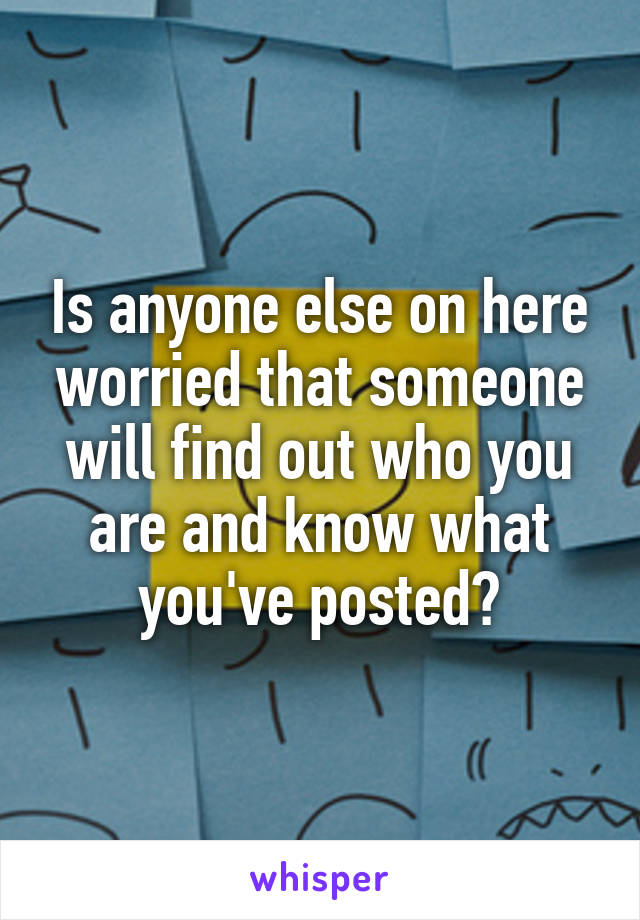 Is anyone else on here worried that someone will find out who you are and know what you've posted?