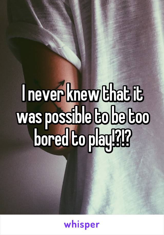 I never knew that it was possible to be too bored to play!?!?