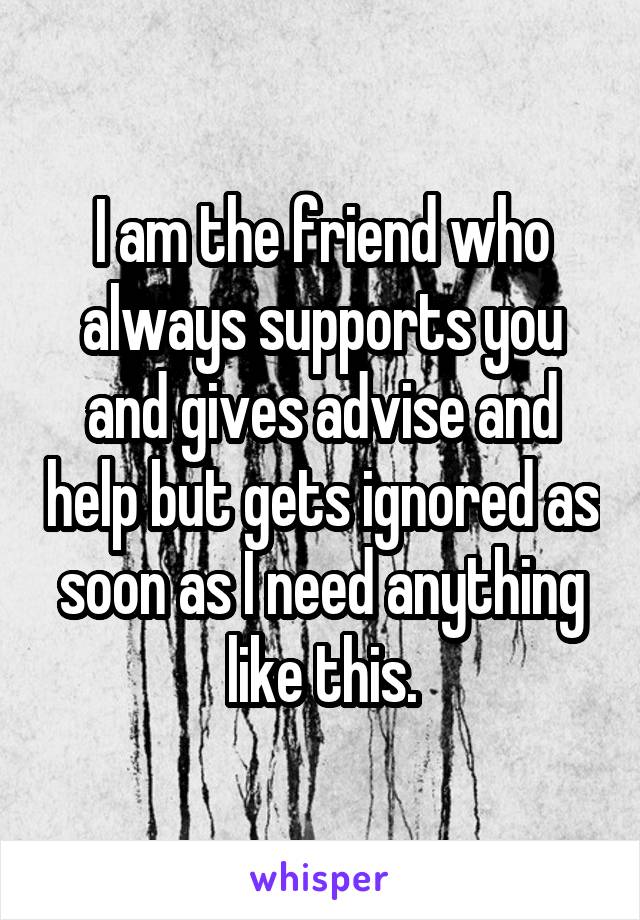 I am the friend who always supports you and gives advise and help but gets ignored as soon as I need anything like this.