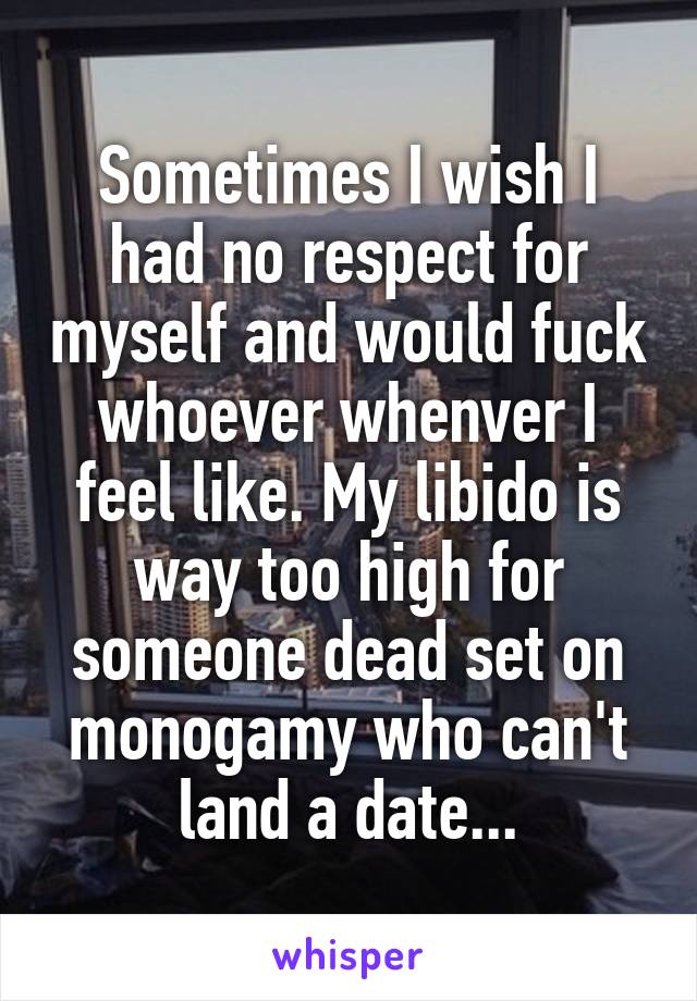 Sometimes I wish I had no respect for myself and would fuck whoever whenver I feel like. My libido is way too high for someone dead set on monogamy who can't land a date...